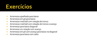¡  Arremesso	
  ajoelhado	
  para	
  baixo	
  
¡  Arremesso	
  em	
  pé	
  para	
  baixo	
  
¡  Arremesso	
  med	
  ball	
  com	
  rotação	
  de	
  tronco	
  
¡  Arremesso	
  med	
  ball	
  com	
  rotação	
  de	
  tronco	
  e	
  avanço	
  
¡  Arremesso	
  para	
  baixo	
  diagonal	
  
¡  Arremesso	
  1/2	
  rotação	
  com	
  avanço	
  
¡  Arremesso	
  em	
  pé	
  com	
  avanço	
  para	
  baixo	
  na	
  diagonal	
  	
  
¡  Arremesso	
  para	
  baixo	
  com	
  salto	
  
 