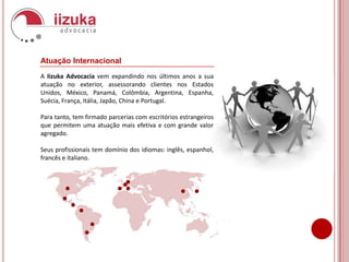 Atuação InternacionalA Iizuka Advocacia vem expandindo nos últimos anos a sua atuação no exterior, assessorando clientes nos Estados Unidos, México, Panamá, Colômbia, Argentina, Espanha, Suécia, França, Itália, Japão, China e Portugal.Para tanto, tem firmado parcerias com escritórios estrangeiros que permitem uma atuação mais efetiva e com grande valor agregado.Seus profissionais tem domínio dos idiomas: inglês, espanhol, francês e italiano.