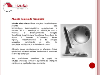 Atuação na área de TecnologiaA Iizuka Advocacia tem forte atuação e reconhecimento perante aos fornecedores, desenvolvedores, pesquisadores, e usuários de TI - Tecnologia da Informação, P&D - Pesquisa e Desenvolvimento, Inovação Tecnológica, Infra-Estrutura Tecnológica, Provedores de Acesso à Internet, E-Commerce, Redes Digitais, Telecomunicações e de serviços agregados, participando de pólos de tecnologia, incubadoras, e associações de classe.Ademais, estuda constantemente as alterações legais que influenciam esses setores, bem como as novidades na área de Tecnologia.Seus profissionais participam de grupos de estudos, simpósios, seminários e palestras do setor para manterem-se atualizados nesse segmento. 