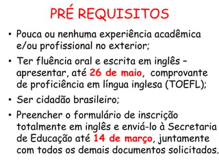 PRÉ REQUISITOS
• Pouca ou nenhuma experiência acadêmica
e/ou profissional no exterior;
• Ter fluência oral e escrita em inglês –
apresentar, até 26 de maio, comprovante
de proficiência em língua inglesa (TOEFL);
• Ser cidadão brasileiro;

• Preencher o formulário de inscrição
totalmente em inglês e enviá-lo à Secretaria
de Educação até 14 de março, juntamente
com todos os demais documentos solicitados.

 