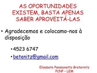 AS OPORTUNIDADES
EXISTEM, BASTA APENAS
SABER APROVEITÁ-LAS
• Agradecemos e colocamo-nos à
disposição
• 4523 6747
• betenitz@gmail.com
Elisabete Panssonatto Breternitz
PCNP – LEM

 