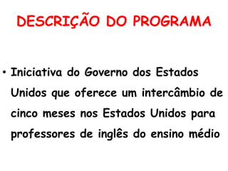 DESCRIÇÃO DO PROGRAMA
• Iniciativa do Governo dos Estados
Unidos que oferece um intercâmbio de
cinco meses nos Estados Unidos para
professores de inglês do ensino médio

 