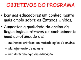 OBJETIVOS DO PROGRAMA
• Dar aos educadores um conhecimento
mais amplo sobre os Estados Unidos;
• Aumentar a qualidade do ensino da
língua inglesa através do conhecimento
mais aprofundado de:
– melhores práticas em metodologias de ensino;
– planejamento de aulas e
– uso da tecnologia em educação

 