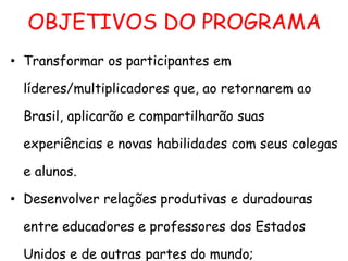 OBJETIVOS DO PROGRAMA
• Transformar os participantes em
líderes/multiplicadores que, ao retornarem ao
Brasil, aplicarão e compartilharão suas
experiências e novas habilidades com seus colegas
e alunos.
• Desenvolver relações produtivas e duradouras
entre educadores e professores dos Estados
Unidos e de outras partes do mundo;

 
