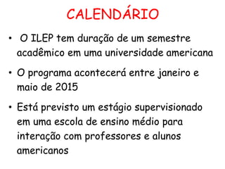 CALENDÁRIO
• O ILEP tem duração de um semestre
acadêmico em uma universidade americana
• O programa acontecerá entre janeiro e
maio de 2015
• Está previsto um estágio supervisionado
em uma escola de ensino médio para
interação com professores e alunos
americanos

 