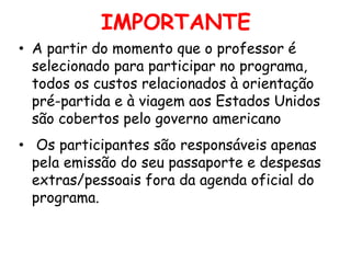 IMPORTANTE
• A partir do momento que o professor é
selecionado para participar no programa,
todos os custos relacionados à orientação
pré-partida e à viagem aos Estados Unidos
são cobertos pelo governo americano
• Os participantes são responsáveis apenas
pela emissão do seu passaporte e despesas
extras/pessoais fora da agenda oficial do
programa.

 