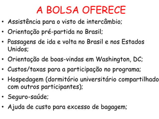 A BOLSA OFERECE
• Assistência para o visto de intercâmbio;
• Orientação pré-partida no Brasil;
• Passagens de ida e volta no Brasil e nos Estados
Unidos;
• Orientação de boas-vindas em Washington, DC;
• Custos/taxas para a participação no programa;
• Hospedagem (dormitório universitário compartilhado
com outros participantes);
• Seguro-saúde;
• Ajuda de custo para excesso de bagagem;

 