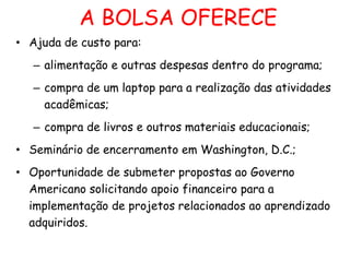 A BOLSA OFERECE
• Ajuda de custo para:
– alimentação e outras despesas dentro do programa;
– compra de um laptop para a realização das atividades
acadêmicas;

– compra de livros e outros materiais educacionais;
• Seminário de encerramento em Washington, D.C.;
• Oportunidade de submeter propostas ao Governo
Americano solicitando apoio financeiro para a
implementação de projetos relacionados ao aprendizado
adquiridos.

 