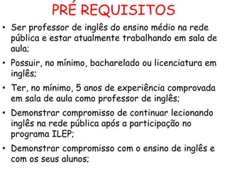 PRÉ REQUISITOS
• Ser professor de inglês do ensino médio na rede
pública e estar atualmente trabalhando em sala de
aula;
• Possuir, no mínimo, bacharelado ou licenciatura em
inglês;
• Ter, no mínimo, 5 anos de experiência comprovada
em sala de aula como professor de inglês;
• Demonstrar compromisso de continuar lecionando
inglês na rede pública após a participação no
programa ILEP;
• Demonstrar compromisso com o ensino de inglês e
com os seus alunos;

 
