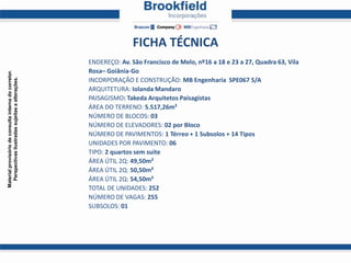 FICHA TÉCNICA
                                                       ENDEREÇO: Av. São Francisco de Melo, nº16 a 18 e 23 a 27, Quadra 63, Vila
                                                       Rosa– Goiânia-Go
Material provisório de consulta interna do corretor.
  Perspectivas ilustradas sujeitas a alterações.




                                                       INCORPORAÇÃO E CONSTRUÇÃO: MB Engenharia SPE067 S/A
                                                       ARQUITETURA: Iolanda Mandaro
                                                       PAISAGISMO: Takeda Arquitetos Paisagistas
                                                       ÁREA DO TERRENO: 5.517,26m²
                                                       NÚMERO DE BLOCOS: 03
                                                       NÚMERO DE ELEVADORES: 02 por Bloco
                                                       NÚMERO DE PAVIMENTOS: 1 Térreo + 1 Subsolos + 14 Tipos
                                                       UNIDADES POR PAVIMENTO: 06
                                                       TIPO: 2 quartos sem suite
                                                       ÁREA ÚTIL 2Q: 49,50m²
                                                       ÁREA ÚTIL 2Q: 50,50m²
                                                       ÁREA ÚTIL 2Q: 54,50m²
                                                       TOTAL DE UNIDADES: 252
                                                       NÚMERO DE VAGAS: 255
                                                       SUBSOLOS: 01
 