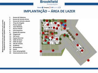 IMPLANTAÇÃO – ÁREA DE LAZER
                                                       1.    Acesso de Pedestres
                                                       2.    Acesso de Veículos térreo
Material provisório de consulta interna do corretor.




                                                       3.    Acesso de Veículos subsolo            19                               9
  Perspectivas ilustradas sujeitas a alterações.




                                                       4.    Praça da chegada                                        18        7
                                                       5.    Piscina adulto                            13                  8        5
                                                       6.    Deck Molhado
                                                       7.    Piscina infantil
                                                                                                        Bl.A 11 14                 6
                                                       8.    Churrasqueiras
                                                       9.    Quadra de esportes               1
                                                       10.   Playground                                     4                           20
                                                       11.   Hall social                                                           10
                                                                                                  17        11
                                                       12.   Espaço Gourmet
                                                       13.   Salão de festas                            Bl. B         13
                                                                                                  16
                                                       14.   Salão de jogos
                                                       15.   Sala de estudos                           15
                                                       16.   Academia                                                                   11
                                                       17.   Brinquedoteca
                                                       18.   Sauna
                                                                                                                                             Bl. C
                                                       19.   Estar sob pergolado          2                     20                             12
                                                       20.   Estacionamento térreo




                                                                                                                                                     3
 