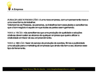 A Empresa A  IMAGINARIUM PRODUÇÕES  é uma nova empresa, com um pensamento novo e uma nova forma de trabalhar. Valorizamos as Pessoas, as parcerias, os trabalhos bem executados e acreditamos que o bom negócio é aquele em que todas as partes saem ganhando. NOSSA VISÃO:  nós acreditamos que uma produção de qualidade e soluções criativas devem estar ao alcance de qualquer empresa que queira utilizar a criatividade em favor de seu empreendimento. NOSSA MISSÃO:  fazer do serviço de produção de eventos, filmes e publicidade uma solução para o marketing de empresas que ainda não tem a seu alcance esse tipo de ferramenta.  