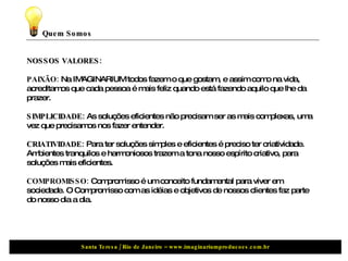 Quem Somos NOSSOS VALORES: PAIXÃO:  Na IMAGINARIUM todos fazem o que gostam, e assim como na vida, acreditamos que cada pessoa é mais feliz quando está fazendo aquilo que lhe da prazer.  SIMPLICIDADE:  As soluções eficientes não precisam ser as mais complexas, uma vez que precisamos nos fazer entender.  CRIATIVIDADE:  Para ter soluções simples e eficientes é preciso ter criatividade. Ambientes tranquilos e harmoniosos trazem a tona nosso espírito criativo, para soluções mais eficientes.  COMPROMISSO:  Compromisso é um conceito fundamental para viver em sociedade. O Compromisso com as idéias e objetivos de nossos clientes faz parte do nosso dia a dia. 
