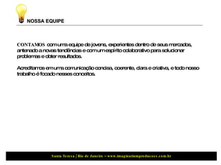 NOSSA EQUIPE CONTAMOS  com uma equipe de jovens, experientes dentro de seus mercados, antenado a novas tendências e com um espírito colaborativo para solucionar problemas e obter resultados. Acreditamos em uma comunicação concisa, coerente, clara e criativa, e todo nosso trabalho é focado nesses conceitos. 