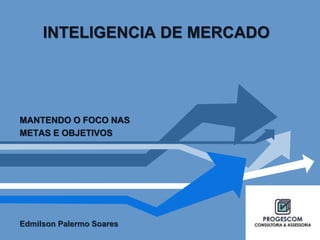 INTELIGENCIA DE MERCADO 
MANTENDO O FOCO NAS 
METAS E OBJETIVOS 
Edmilson Palermo Soares 
 