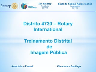 Ian Riseley
Presidente
2017-18
Sueli de Fátima Karas Inckot
Governadora
2017-18
Distrito 4730 – Rotary
International
Treinamento Distrital
de
Imagem Pública
Araucária – Paraná Cleucimara Santiago
 