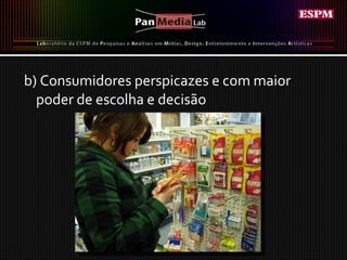b) Consumidores perspicazes e com maior poder de escolha e decisão  