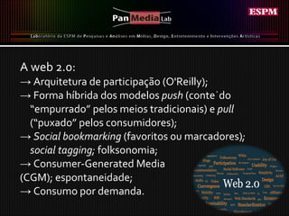 A web 2.0: ->  Arquitetura de participação (O'Reilly); ->  Forma híbrida dos modelos  push  (conteúdo “empurrado” pelos meios tradicionais) e  pull  (“puxado” pelos consumidores); ->  Social bookmarking  (favoritos ou marcadores) ; social tagging;  folksonomia; ->  Consumer-Generated Media  (CGM); espontaneidade; ->  Consumo por demanda. 