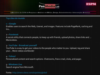 Top sites do mundo 1 – Google Enables users to search the Web, Usenet, and images. Features include PageRank, caching and tra...  2 –  Facebook A social utility that connects people, to keep up with friends, upload photos, share links and ... Morevideos. 3 -  YouTube - Broadcast yourself YouTube is a way to get your videos to the people who matter to you. Upload, tag and share your... More videos worldwide! 4 -  Yahoo! Personalized content and search options. Chatrooms, free e-mail, clubs, and pager. 5 -  Windows Live Search engine from Microsoft. Fonte:  http://www.alexa.com/topsites/global   
