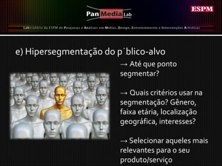 e) Hipersegmentação do público-alvo ->  Até que ponto segmentar? ->  Quais critérios usar na segmentação? Gênero, faixa etária, localização geográfica, interesses?  ->   Selecionar aqueles mais relevantes para o seu produto/serviço 