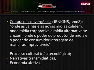 Cultura da convergência  (JENKINS,  2008):  “ onde as velhas e as novas mídias colidem, onde mídia corporativa e mídia alternativa se cruzam, onde o poder do produtor de mídia e o poder do consumidor interagem de maneiras imprevisíveis”. Processo cultural (não tecnológico); Narrativas transmidiáticas; Economia afetiva.  