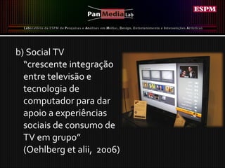 b) Social TV “ crescente integração entre televisão e tecnologia de computador para dar apoio a experiências sociais de consumo de TV em grupo” (Oehlberg et alii,  2006) 