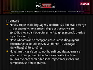 Questões: Novos modelos de linguagens publicitárias poderão emergir — por exemplo, um comercial que se apresente em episódios, ou que mude diariamente, apresentando ofertas específicas etc;  Novas dinâmicas de recepção dessas novas linguagens publicitárias se darão, inevitavelmente — Aceitação? Identificação? Recusa?...;  Novas métricas de consumo, hoje difundidas apenas na internet e que proporcionarão maior flexibilidade ao anunciante para tomar decisões importantes sobre sua campanha, se apresentarão.  