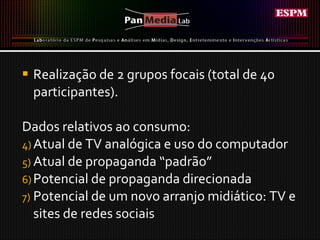 Realização de 2 grupos focais (total de 40 participantes). Dados relativos ao consumo: Atual de TV analógica e uso do computador Atual de propaganda “padrão”  Potencial de propaganda direcionada Potencial de um novo arranjo midiático: TV e sites de redes sociais  
