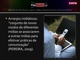 Arranjos midiáticos: “conjunto de novos modos de diferentes mídias se associarem a outras mídias para efetivar práticas de comunicação” (PEREIRA, 2009). 
