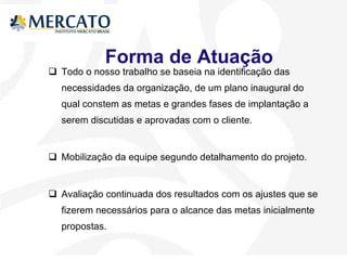 Forma de Atuação  Todo o nosso trabalho se baseia na identificação das necessidades da organização, de um plano inaugural do qual constem as metas e grandes fases de implantação a serem discutidas e aprovadas com o cliente. Mobilização da equipe segundo detalhamento do projeto. Avaliação continuada dos resultados com os ajustes que se fizerem necessários para o alcance das metas inicialmente propostas. 