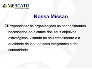 Nossa Missão Proporcionar às organizações os conhecimentos necessários ao alcance dos seus objetivos estratégicos, visando ao seu crescimento e à qualidade de vida de seus integrantes e da comunidade. 