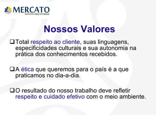 Nossos Valores Total  respeito ao cliente , suas linguagens, especificidades culturais e sua autonomia na prática dos conhecimentos recebidos.  A  ética  que queremos para o país é a que praticamos no dia-a-dia. O resultado do nosso trabalho deve refletir  respeito e cuidado efetivo  com o meio ambiente. 
