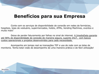 Benefícios para sua Empresa
Conte com os serviços de disponibilidade de conexão em redes de farmácias,
hospitais, lojas de vestuário, supermercados, hotéis, ATMs, Vending Machines, eventos e
muito mais!
Deixe de perder faturamento por falhas no sinal de internet. A ImediaData garante
até 98% de disponibilidade de conexão de maneira segura, suporte 24x7, com baixos
custos operacionais e projetos desenvolvidos para cada necessidade.
Acompanhe em tempo real as transações TEF e uso de rede com as telas de
monitoria. Tenha total visão de desempenho de uma maneira prática e de fácil utilização!
 