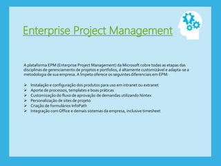 Enterprise Project Management
A plataforma EPM (Enterprise Project Management) da Microsoft cobre todas as etapas das
disciplinas de gerenciamento de projetos e portfolios, é altamente customizável e adapta-se a
metodologia de sua empresa. A Ímpeto oferece os seguintes diferenciais em EPM:
 Instalação e configuração dos produtos para uso em intranet ou extranet
 Aporte de processos, templates e boas práticas
 Customização do fluxo de aprovação de demandas utilizando Nintex
 Personalização de sites de projeto
 Criação de formulários InfoPath
 Integração com Office e demais sistemas da empresa, inclusive timesheet
 