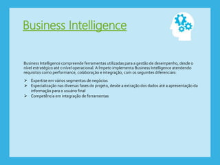 Business Intelligence
Business Intelligence compreende ferramentas utilizadas para a gestão de desempenho, desde o
nível estratégico até o nível operacional. A Ímpeto implementa Business Intelligence atendendo
requisitos como performance, colaboração e integração, com os seguintes diferenciais:
 Expertise em vários segmentos de negócios
 Especialização nas diversas fases do projeto, desde a extração dos dados até a apresentação da
informação para o usuário final
 Competência em integração de ferramentas
 