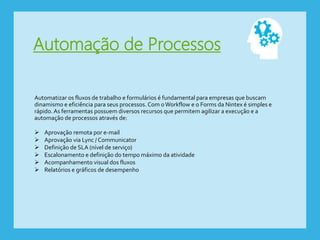 Automação de Processos
Automatizar os fluxos de trabalho e formulários é fundamental para empresas que buscam
dinamismo e eficiência para seus processos. Com oWorkflow e o Forms da Nintex é simples e
rápido. As ferramentas possuem diversos recursos que permitem agilizar a execução e a
automação de processos através de:
 Aprovação remota por e-mail
 Aprovação via Lync / Communicator
 Definição de SLA (nível de serviço)
 Escalonamento e definição do tempo máximo da atividade
 Acompanhamento visual dos fluxos
 Relatórios e gráficos de desempenho
 