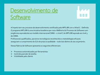 Desenvolvimento de
Software
A Ímpeto tem seu processo de desenvolvimento certificado pelo MPS.BR com o Nível C - Definido.
O programa MPS.BR é uma iniciativa brasileira que visa a Melhoria do Processo de Software com
exigências equivalentes ao modelo internacional CMMi – o nível C do MPS.BR equivale ao nível 3
do CMMi.
Profissionais qualificados, parceiros tecnológicos reconhecidos e metodologias eficazes
asseguram o cumprimento do SLA de prazo e qualidade – tudo isso dentro do seu orçamento.
Nossa Fábrica de Software apresenta os seguintes diferenciais:
 Processos automatizados por ferramentas
 Controle granular de tarefas
 Visibilidade pelo cliente
 