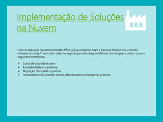 Implementação de Soluções
na Nuvem
Com as soluções nuvem Microsoft Office 365 ouAmazon AWS é possível reduzir os custos de
infraestrutura deTI sem abrir mão de segurança e alta disponibilidade. As soluções contam com os
seguintes benefícios:
 Custo de ociosidade zero
 Escalabilidade instantânea
 Migração planejada e gradual
 Possibilidade de coexistir com a infraestrutura in-house/on-premise
 