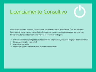Licenciamento Consultivo
Consultoria em licenciamento é mais do que a simples aquisição do software. É ter seu software
licenciado de forma correta e econômica, levando em conta as particularidades de sua empresa.
Nossa consultoria em licenciamento oferece as seguintes vantagens:
 Dimensionamento (sizing) de suas necessidades empresariais, incluindo projeção de crescimento
 Linguagem simples e acessível
 Atendimento rápido
 Orientação para o melhor retorno de investimento (ROI)
 
