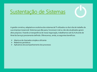 Sustentação de Sistemas
A gestão corretiva, adaptativa e evolutiva dos sistemas deTI utilizados no dia à dia de trabalho de
sua empresa é essencial. Sistemas que dão pane, funcionam mal ou não são atualizados geram
altos prejuízos.Visando a transparência de nossa negociação, trabalhamos sob SLA (Acordo de
Nível de Serviço) previamente definido. Oferecemos, ainda, os seguintes benefícios:
 Abertura de chamados simples e eficiente
 Relatórios periódicos
 Aplicativos de acompanhamento dos processos
 