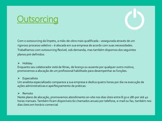 Outsorcing
Com o outsourcing da Ímpeto, a mão-de-obra mais qualificada – assegurada através de um
rigoroso processo seletivo – é alocada em sua empresa de acordo com suas necessidades.
Trabalhamos com outsourcing flexível, sob demanda, mas também dispomos dos seguintes
planos pré-definidos:
 Holiday
Enquanto seu colaborador está de férias, de licença ou ausente por qualquer outro motivo,
promovemos a alocação de um profissional habilitado para desempenhar as funções.
 Especialista
Um analista especializado comparece a sua empresa e dedica quatro horas por dia na execução de
ações administrativas e aperfeiçoamento de práticas.
 Remoto
Neste plano de alocação, promovemos atendimento on-site nos dias úteis entre 8:30 e 18h por até 40
horas mensais.Também ficam disponíveis 60 chamados anuais por telefone, e-mail ou fax, também nos
dias úteis em horário comercial.
 