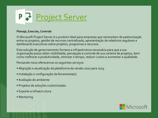 Project Server
Planeje, Execute,Controle
O Microsoft Project Server é o produto ideal para empresas que necessitam de padronização
entre os projetos, gestão de recursos centralizada, apresentação de relatórios regulares e
dashboards executivos sobre projetos, programas e recursos.
Esta solução de gerenciamento fornece a infraestrutura necessária para que a sua
organização possa obter visibilidade, percepção e controle de sua carteira de projetos, bem
como melhorar a produtividade, otimizar o tempo, reduzir custos e aumentar a qualidade.
Pensando nisso oferecemos os seguintes serviços:
• Migração e atualização da plataforma da versão 2010 para 2013
• Instalação e configuração da ferramenta(s)
• Avaliação do ambiente
• Projetos de soluções customizadas
• Suporte a infraestrutura
• Mentoring
 