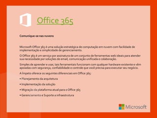 Office 365
Comunique-se nas nuvens
Microsoft Office 365 é uma solução estratégica de computação em nuvem com facilidade de
implementação e simplicidade de gerenciamento.
O Office 365 é um serviço por assinatura de um conjunto de ferramentas web ideais para atender
sua necessidade por soluções de email, comunicação unificada e colaboração.
Simples de aprender e usar, tais ferramentais funcionam com qualquer hardware existente e vêm
apoiadas com segurança, confiabilidade e controle que você precisa para executar seu negócio.
A Ímpeto oferece os seguintes diferenciais em Office 365:
• Planejamento da arquitetura
• Implementação da solução
• Migração da plataforma atual para o Office 365
• Gerenciamento e Suporte a infraestrutura
 