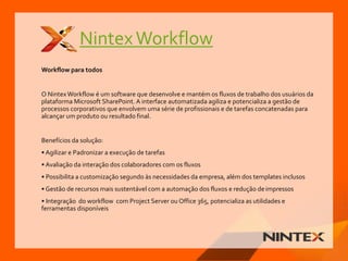 NintexWorkflow
Workflow para todos
O NintexWorkflow é um software que desenvolve e mantém os fluxos de trabalho dos usuários da
plataforma Microsoft SharePoint. A interface automatizada agiliza e potencializa a gestão de
processos corporativos que envolvem uma série de profissionais e de tarefas concatenadas para
alcançar um produto ou resultado final.
Benefícios da solução:
• Agilizar e Padronizar a execução de tarefas
• Avaliação da interação dos colaboradores com os fluxos
• Possibilita a customização segundo às necessidades da empresa, além dos templates inclusos
• Gestão de recursos mais sustentável com a automação dos fluxos e redução deimpressos
• Integração do workflow com Project Server ou Office 365, potencializa as utilidades e
ferramentas disponíveis
 