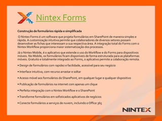 Nintex Forms
Construção de formulários rápida e simplificada
O Nintex Forms é um software que projeta formulários em SharePoint de maneira simples e
rápida. A customização intuitiva permite que colaboradores de diversos setores possam
desenvolver as fichas que interessam a sua respectiva área. A integração total do Forms com o
NintexWorkflow proporciona maior sistematização dos processos.
Já o Nintex Mobile, é o aplicativo que estende o uso doWorkflow e do Forms para dispositivos
móveis. No Mobile, os formulários ficam disponíveis de forma estruturada para as plataformas
móveis. Gratuito e totalmente integrado ao Forms, o aplicativo permite a colaboração remota.
• Design de formulários com rapidez e facilidade, acessível para seu negócio
• Interface intuitiva, com recurso arrastar e soltar
• Acesso móvel aos formulários do SharePoint, em qualquer lugar e qualquer dispositivo
• Publicação de formulários na internet com apenas um clique
• Perfeita integração com o NintexWorkflow e o SharePoint
•Transforme formulários em sofisticados aplicativos de negócios
• Conecte formulários a serviços de nuvem, incluindo o Office 365
 