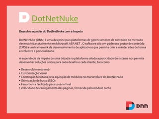 DotNetNuke
Descubra o poder do DotNetNuke com a Ímpeto
DotNetNuke (DNN) é uma das principais plataformas de gerenciamento de conteúdo do mercado
desenvolvida totalmente em Microsoft ASP.NET . O software alia um poderoso gestor de conteúdo
(CMS) a um framework de desenvolvimento de aplicativos que permite criar e manter sites de forma
envolvente e personalizada.
A experiência da Ímpeto de uma década na plataforma aliada a praticidade do sistema nos permite
desenvolver soluções únicas para cada desafio e cada cliente, tais como:
• Desenvolvimento web
• CustomizaçãoVisual
• Construção facilitada pela aquisição de módulos no marketplace do DotNetNuke
• Otimização de busca (SEO)
• Ferramenta facilitada para usuário final
•Velocidade de carregamento das páginas, fornecida pelo módulo cache
 