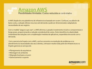 Amazon AWS
Possibilidades ilimitadas. Custos reduzidos e controlados
A AWS dispõe de uma plataforma de infraestrutura baseada em nuvem. Confiável, escalável e de
baixo custo, a solução oferece recursos sob demanda e pode ser dimensionada e adaptada às
necessidades de seu negócio.
Com o modelo “pague o que usar”, a AWS eliminou o pesado investimento inicial e o compromissos à
longo prazo, proporcionando a redução considerável de custos. Outro benefício é a elasticidade
instantânea das soluções com a implantação imediata de aplicativos, expandidos de acordo com a
demanda.
Com a parceria da Ímpeto com a AWS, você se concentra na resolução de problemas e no
atendimento às necessidades dos seus clientes, aAmazon resolve toda parte de infraestrutura e a
Ímpeto gerencia os serviços de :
• Planejamento da arquitetura
• Montagem do ambiente
• Migração local para a nuvem
• Gerenciamento e suporte
 