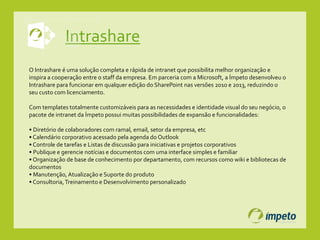 Intrashare
O Intrashare é uma solução completa e rápida de intranet que possibilita melhor organização e
inspira a cooperação entre o staff da empresa. Em parceria com a Microsoft, a Ímpeto desenvolveu o
Intrashare para funcionar em qualquer edição do SharePoint nas versões 2010 e 2013, reduzindo o
seu custo com licenciamento.
Com templates totalmente customizáveis para as necessidades e identidade visual do seu negócio, o
pacote de intranet da Ímpeto possui muitas possibilidades de expansão e funcionalidades:
• Diretório de colaboradores com ramal, email, setor da empresa, etc
• Calendário corporativo acessado pela agenda do Outlook
• Controle de tarefas e Listas de discussão para iniciativas e projetos corporativos
• Publique e gerencie notícias e documentos com uma interface simples e familiar
• Organização de base de conhecimento por departamento, com recursos como wiki e bibliotecas de
documentos
• Manutenção,Atualização e Suporte do produto
• Consultoria,Treinamento e Desenvolvimento personalizado
 