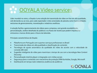 OOYALAVideo services
Líder mundial no ramo, a Ooyala é uma solução de transmissão de vídeo on-line em alta qualidade,
sob demanda ou ao vivo, para cada espectador e tela conectados do planeta como funcionalidades
exclusivas de gerenciamento, monetização e relatórios analíticos.
A solução facilita o gerenciamento de vídeos para a empresa, com grande escalabilidade,
personalização, análise detalhada do públicos e os fluxos de receita que podem impulsionar
emissoras e marcas direto para o futuro da televisão.
Principais características da Ooyala:
 Plataforma em Português com suporte e serviços profissionais no Brasil
 Transmissão de vídeos em alta qualidade e classificação de conteúdo
 Tecnologia de ajuste automático da qualidade do vídeo de acordo com a velocidade de
conexão (Bit rate)
 Sugestão inteligente de vídeo para maximizar o tempo de uso com a tecnologia New Content
Discovery
 Personalização total do player e integração com mídias sociais
 Segurança para o conteúdo com mecanismo de proteção DRM daAdobe, Google, Microsoft
 Dashboards em tempo real e relatórios analíticos de audiência
 
