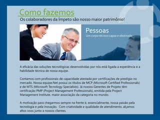 Como fazemos
A eficácia das soluções tecnológicas desenvolvidas por nós está ligada a experiência e a
habilidade técnica de nossa equipe.
Contamos com profissionais de capacidade atestada por certificações de prestígio no
mercado. Nossa equipe.Net possui os títulos de MCP (Microsoft Certified Professionals)
e de MTS (Microsoft Tecnology Specialists). Já nossos Gerentes de Projeto têm
certificação PMP (Project Management Professionals), emitida pela Project
Management Institute, maior associação da categoria no mundo.
A motivação para chegarmos sempre na frente é, essencialmente, nossa paixão pela
tecnologia e pela inovação. Com criatividade e qualidade de atendimento, alçamos
altos voos junto a nossos clientes.
Pessoas
Um corpo técnico capaz e obstinado
Os colaboradores da Ímpeto são nosso maior patrimônio!
 